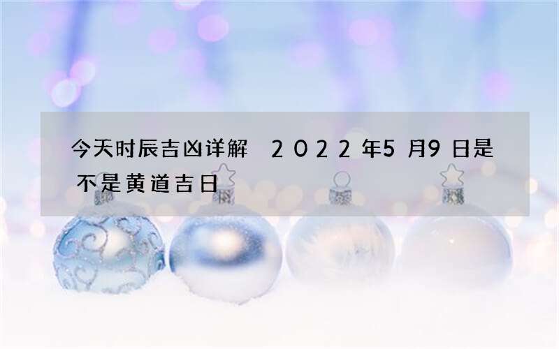 今天时辰吉凶详解 2022年5月9日是不是黄道吉日